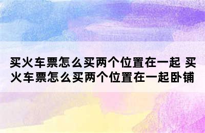 买火车票怎么买两个位置在一起 买火车票怎么买两个位置在一起卧铺